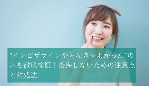 “インビザラインやらなきゃよかった”の声を徹底検証！後悔しないための注意点と対処法