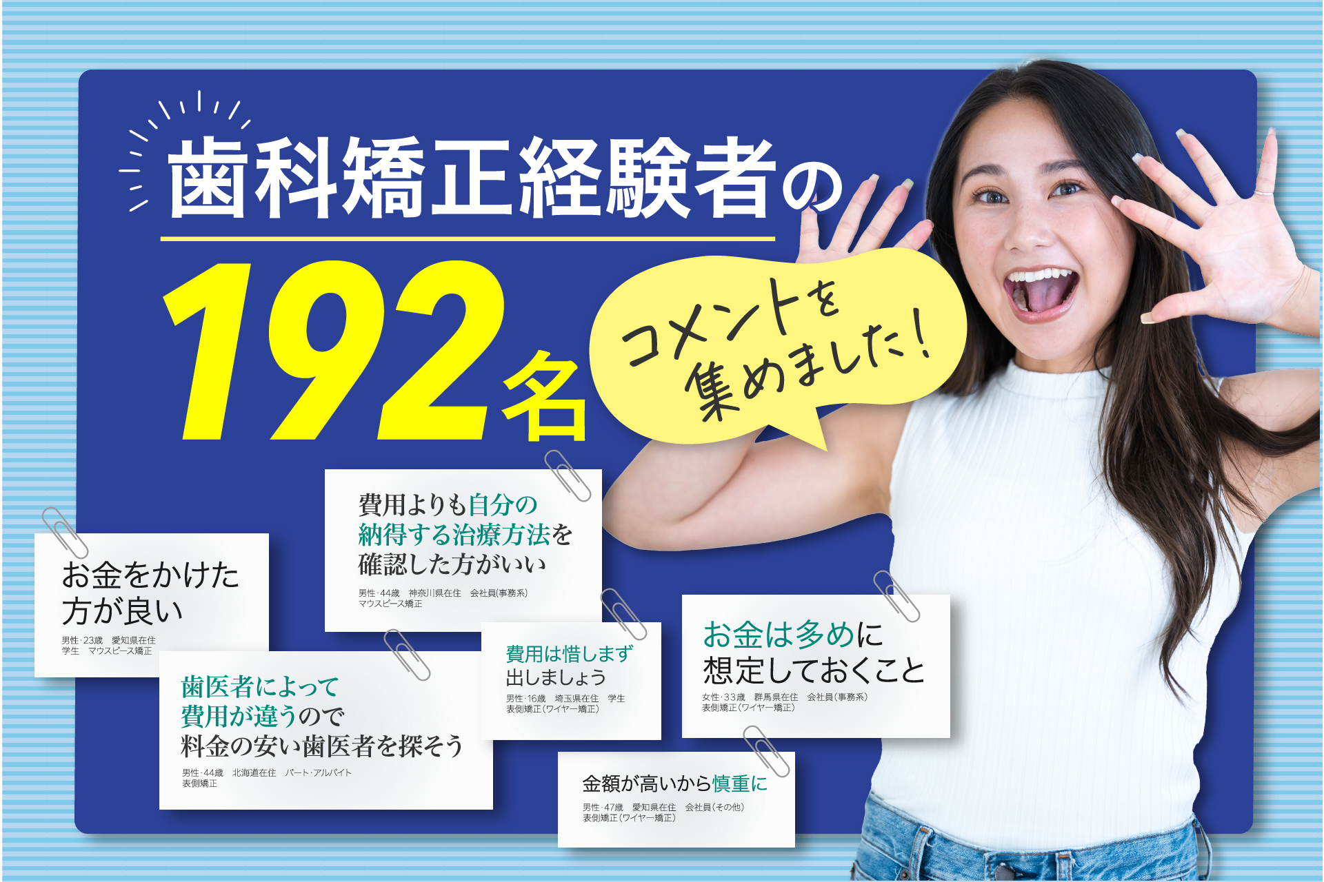 歯科矯正経験者192名からのアドバイスを集めました「費用は惜しまず出しましょう」「歯医者によって費用が違うので料金の安い歯医者を探そう」コスパの良い歯科矯正治療を目指して　 歯科矯正を検討している方に向けて、経験者から「費用」に関してアドバイス