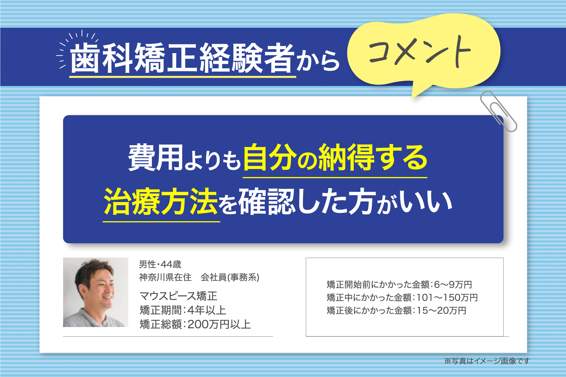 歯科矯正経験者からコメント 費用よりも自分の納得する治療方法を確認した方がいい 人物情報: 男性・44歳 神奈川県在住 会社員(事務系) マウスピース矯正 矯正期間:4年以上 矯正総額:200万円以上 費用の詳細: 矯正開始前にかかった金額:6〜9万円 矯正中にかかった金額:101〜150万円 矯正後にかかった金額:15〜20万円