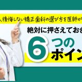 後悔しない矯正歯科の選び方を医師が解説！絶対に押さえておきたい6つのポイント