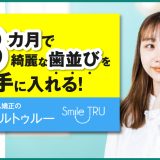 最短3カ月で綺麗な歯並びを手に入れる！マウスピース矯正のスマイルトゥルー